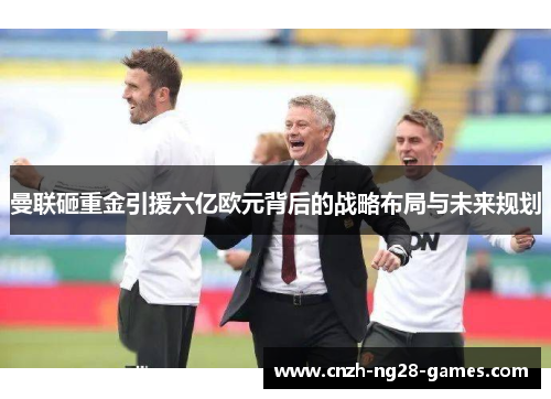 曼联砸重金引援六亿欧元背后的战略布局与未来规划
