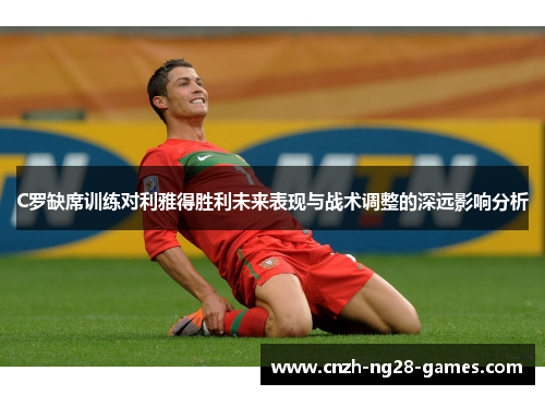 C罗缺席训练对利雅得胜利未来表现与战术调整的深远影响分析