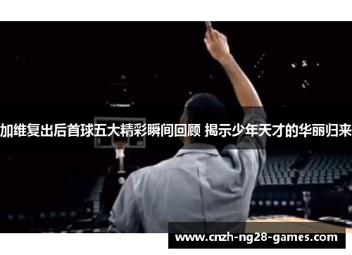 加维复出后首球五大精彩瞬间回顾 揭示少年天才的华丽归来