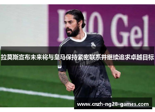 拉莫斯宣布未来将与皇马保持紧密联系并继续追求卓越目标
