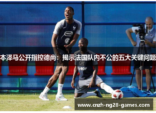 本泽马公开指控德尚：揭示法国队内不公的五大关键问题