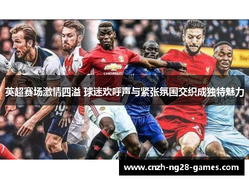 英超赛场激情四溢 球迷欢呼声与紧张氛围交织成独特魅力 英超赛场激情四溢 球迷欢呼声与紧张氛围交织成独特魅力