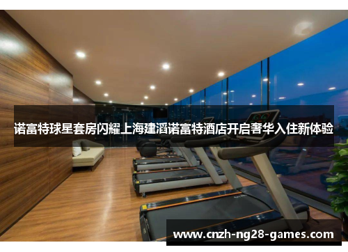 诺富特球星套房闪耀上海建滔诺富特酒店开启奢华入住新体验